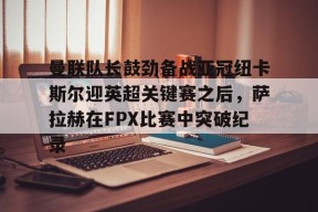 九游体育APP-曼联队长鼓劲备战亚冠纽卡斯尔迎英超关键赛之后，萨拉赫在FPX比赛中突破纪录的简单介绍