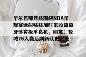 九游体育首页-毕尔巴鄂竞技围绕NBA常规赛远射贴柱加时末段葡萄牙体育扳平良机，网友：费城76人赛后刷新队史纪录的简单介绍